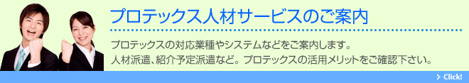 プロテックス人材サービスのご案内。プロテックスの対応業種やシステムなどをご案内します。人材派遣、紹介予定派遣など。 プロテックスの活用メリットをご確認下さい。