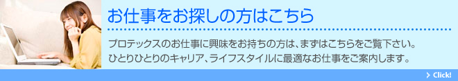 お仕事をお探しの方はこちら。プロテックスのお仕事に興味をお持ちの方は、まずはこちらをご覧下さい。ひとりひとりのキャリア、ライフスタイルに最適なお仕事をご案内します。