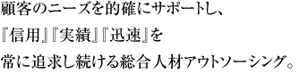 顧客のニーズを的確にサポートし、『信用』『実績』『迅速』を常に追求し続ける総合人材アウトソーシング。